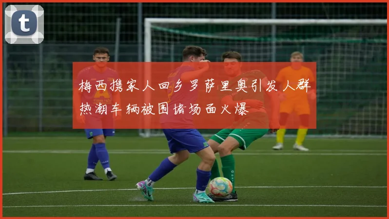 梅西携家人回乡罗萨里奥引发人群热潮车辆被围堵场面火爆